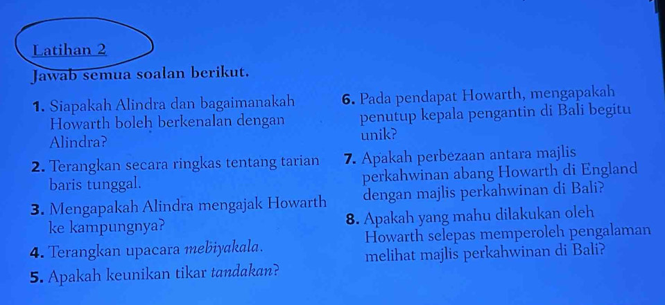 Latihan 2 
Jawab semua soalan berikut. 
1. Siapakah Alindra dan bagaimanakah 6. Pada pendapat Howarth, mengapakah 
Howarth boleh berkenalan dengan penutup kepala pengantin di Bali begitu 
Alindra? unik? 
2. Terangkan secara ringkas tentang tarian 7. Apakah perbezaan antara majlis 
baris tunggal. perkahwinan abang Howarth di England 
3. Mengapakah Alindra mengajak Howarth dengan majlis perkahwinan di Bali? 
ke kampungnya? 8. Apakah yang mahu dilakukan oleh 
4. Terangkan upacara mebiyakala. Howarth selepas memperoleh pengalaman 
melihat majlis perkahwinan di Bali? 
5. Apakah keunikan tikar tandakan?