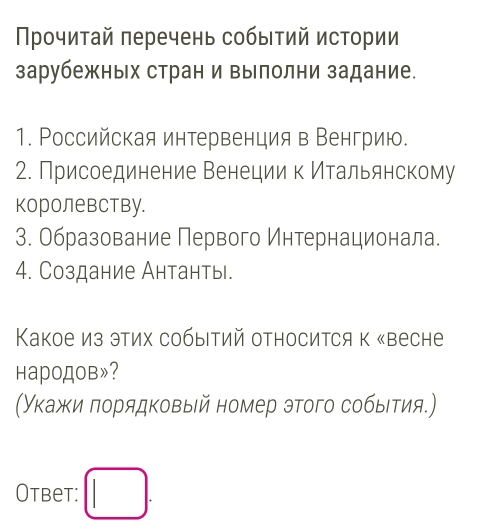 Прочитай πеречень событий истории 
зарубежных стран и вылолни задание. 
1. РΡоссийская интервенция в Венгрию. 
2. Присоединение Венеции к Итальянскому 
королевству. 
3. Образование Первого Интернационала. 
4. Создание Антанть. 
Κакое из этих собыΙтий относится к «весне 
народов»? 
(Укажи πорядковый номер этого собыιτия.) 
Otbet: □ .