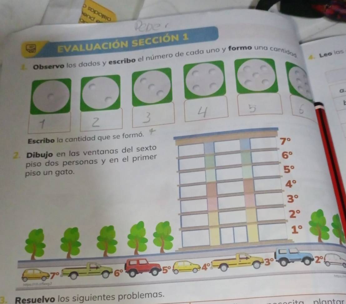 sopójsão 
d 
EVALUACIÓN SECCIóN 1 
Observo los dados y escribo el número de cada uno y formo una cantidad 4.Leo ias 
a 
t 
Escribo la cantidad que se formó.
7°
2. Dibujo en las ventanas del sexto 
piso dos personas y en el primer
6°
piso un gato.
5°
4°
3°
2°
1°
3°
2°
5° 4°
7°
6°
3. Resuelvo los siguientes problemas.