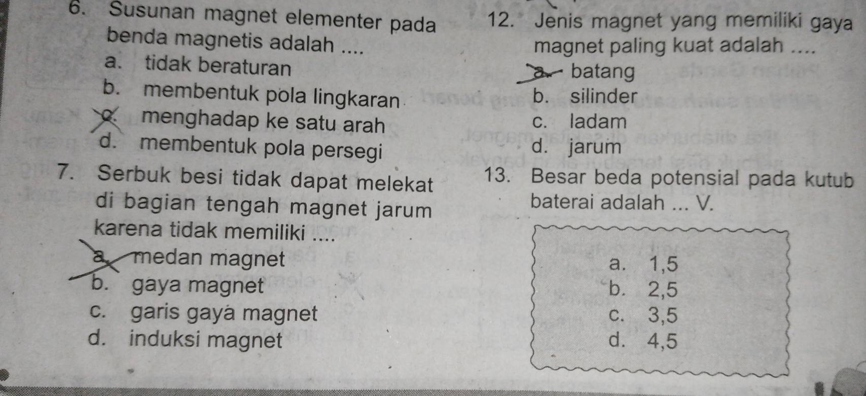 Susunan magnet elementer pada 12. Jenis magnet yang memiliki gaya
benda magnetis adalah .... magnet paling kuat adalah ....
a. tidak beraturan
batang
b. membentuk pola lingkaran b. silinder
menghadap ke satu arah c. ladam
d.membentuk pola persegi d. jarum
7. Serbuk besi tidak dapat melekat 13. Besar beda potensial pada kutub
di bagian tengah magnet jarum 
baterai adalah ... V.
karena tidak memiliki ....
a medan magnet a. 1,5
b.gaya magnet b. 2,5
c. garis gaya magnet c. 3,5
d. induksi magnet d. ⩾ 4,5