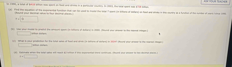 ASK YOUR TEACHER
In 1990, a total of $418 billion was spent on food and drinks in a particular country. In 2003, the total spent was $728 billion
(a) Find the equation of the exponential function that can be used to model the total T spent (in billions of dollars) on food and drinks in this country as a function of the number of years t since 1990.
(Round your decimal value to four decimal places.)
T=0
(b) Use your model to predict the amount spent (in billions of dollars) in 2000. (Round your answer to the nearest integer.)
□ billion dollars
(c) What is your prediction for the total sales of food and drink (in billions of dollars) in 2024? (Round your answer to the nearest integer.)
□ billion dollars
(d) Estimate when the total sales will reach $2 trillion if this exponential trend continues. (Round your answer to two decimal places.)
t=□