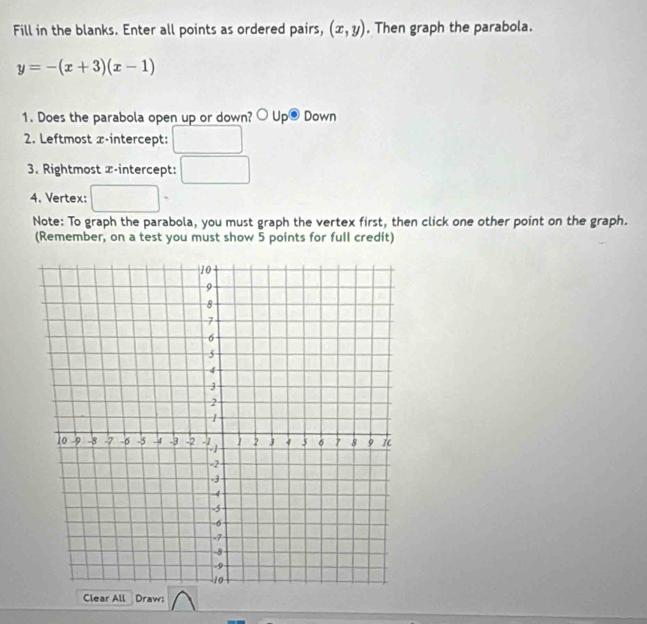 Fill in the blanks. Enter all points as ordered pairs, (x,y). Then graph the parabola.
y=-(x+3)(x-1)
1. Does the parabola open up or down? bigcirc Up® Down 
2. Leftmost x-intercept: 
3. Rightmost x-intercept: 
4. Vertex: 
Note: To graph the parabola, you must graph the vertex first, then click one other point on the graph. 
(Remember, on a test you must show 5 points for full credit) 
Clear All Draw: