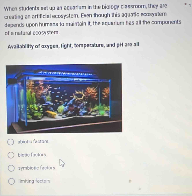 When students set up an aquarium in the biology classroom, they are *1
creating an artificial ecosystem. Even though this aquatic ecosystem
depends upon humans to maintain it, the aquarium has all the components
of a natural ecosystem.
Availability of oxygen, light, temperature, and pH are all
abiotic factors.
biotic factors.
symbiotic factors.
limiting factors.