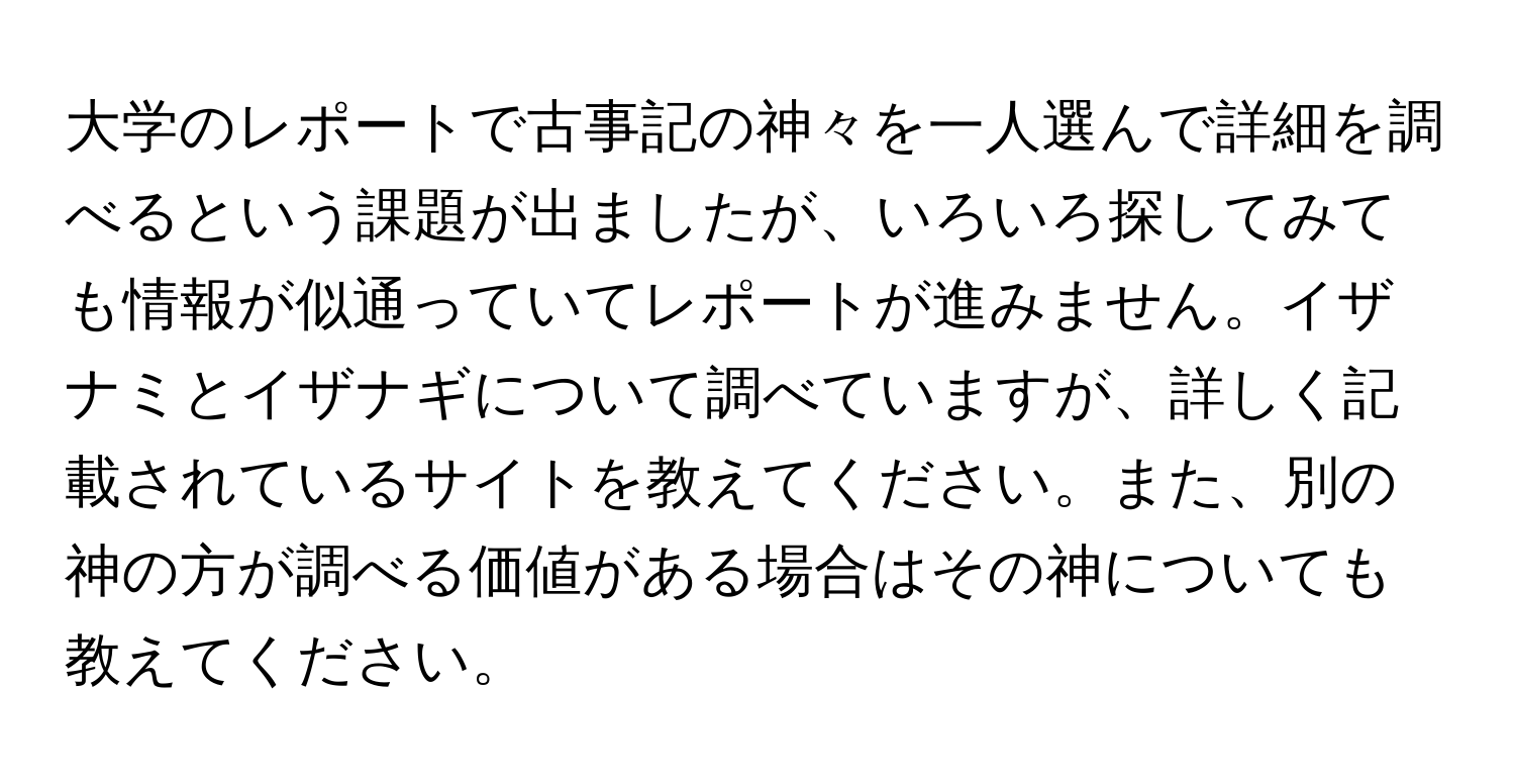 大学のレポートで古事記の神々を一人選んで詳細を調べるという課題が出ましたが、いろいろ探してみても情報が似通っていてレポートが進みません。イザナミとイザナギについて調べていますが、詳しく記載されているサイトを教えてください。また、別の神の方が調べる価値がある場合はその神についても教えてください。