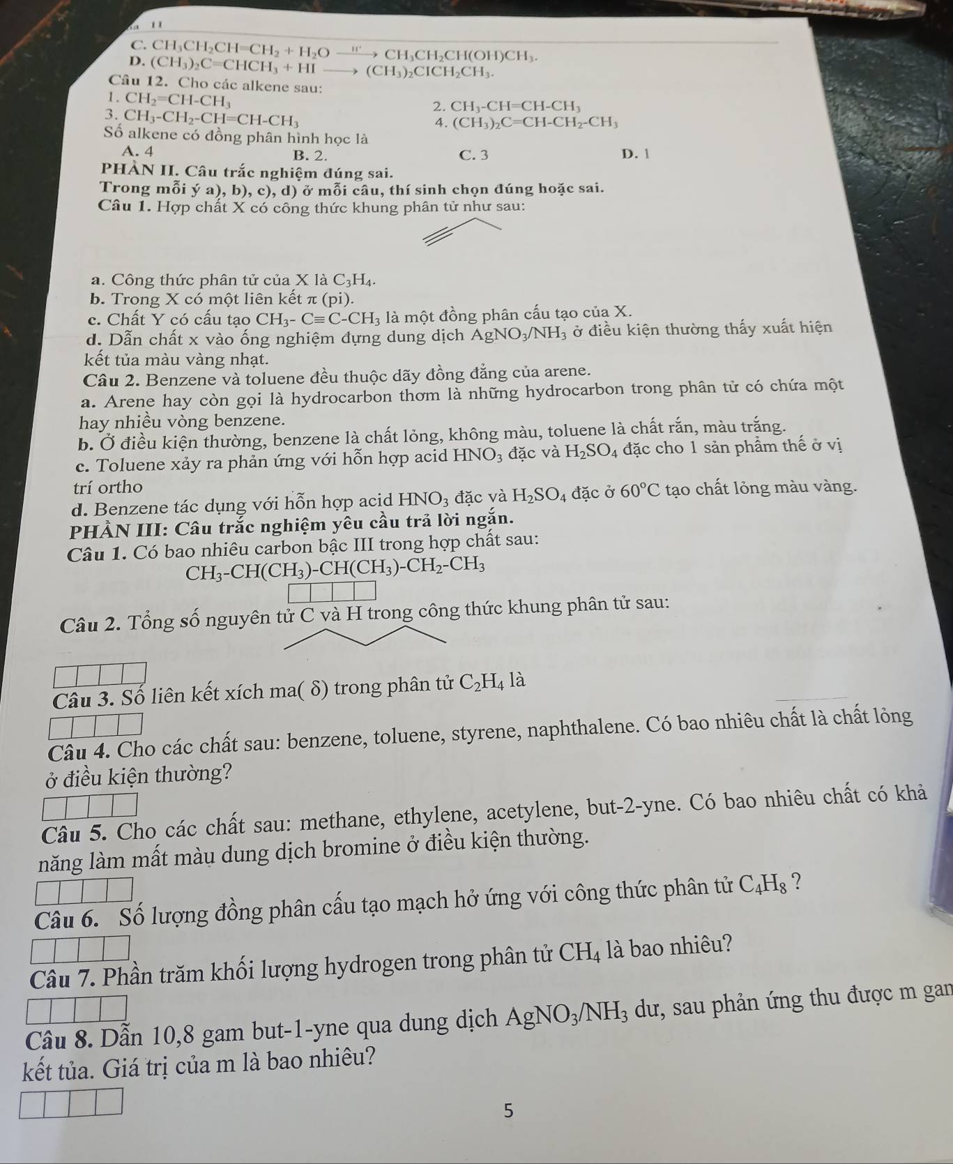 '    '
C. CF I_3CH_2CH=CH_2+H_2Oxrightarrow H' → CH₃CH₂CH OH)CH_3.
D. (CH_3)_2C=CHCH_3+HI to (CH_3)_2CICH_2CH_3.
Câu 12. Cho các alkene sau:
1 . CH_2=CH-CH_3
2. CH_3-CH=CH-CH_3
3. CH_3-CH_2-CH=CH-CH_3
4. (CH_3)_2C=CH-CH_2-CH_3
Số alkene có đồng phân hình học là
A. 4 B. 2. C. 3 D. 1
PHẢN II. Câu trắc nghiệm đúng sai.
Trong mỗi ý a), b),c),d) ) ở mỗi câu, thí sinh chọn đúng hoặc sai.
Câu 1. Hợp chất X có công thức khung phân tử như sau:
a. Công thức phân tử của X là C_3H_4
b. Trong X có một liên kết : π (Di
c. Chất Y có cầu tạo CH_3-Cequiv C-CH_3 là một đồng phân cấu tạo của X.
d. Dẫn chất x vào ống nghiệm dựng dung dịch AgNO_3/NH_3 ở điều kiện thường thấy xuất hiện
kết tủa màu vàng nhạt.
Câu 2. Benzene và toluene đều thuộc dãy đồng đẳng của arene.
a. Arene hay còn gọi là hydrocarbon thơm là những hydrocarbon trong phân tử có chứa một
hay nhiều vòng benzene.
b. Ở điều kiện thường, benzene là chất lỏng, không màu, toluene là chất rắn, màu trắng.
c. Toluene xảy ra phản ứng với hỗn hợp acid HNO_3 đặc và H_2SO_4 đặc cho 1 sản phầm thế ở vị
trí ortho
d. Benzene tác dụng với hỗn hợp acid HNO_3 đặc và H_2SO_4 đặc ở 60°C tạo chất lỏng màu vàng.
PHẢN III: Câu trắc nghiệm yêu cầu trả lời ngắn.
Câu 1. Có bao nhiêu carbon bậc III trong hợp chất sau:
CH_3-CH(CH_3)-CH(CH_3)-CH_2-CH_3
Câu 2. Tổng số nguyên tử C và H trong công thức khung phân tử sau:
Câu 3. Số liên kết xích ma( δ) trong phân tử C_2H_4 là
Câu 4. Cho các chất sau: benzene, toluene, styrene, naphthalene. Có bao nhiêu chất là chất lỏng
ở điều kiện thường?
Câu 5. Cho các chất sau: methane, ethylene, acetylene, but-2-yne. Có bao nhiêu chất có khả
năng làm mất màu dung dịch bromine ở điều kiện thường.
Câu 6. Số lượng đồng phân cấu tạo mạch hở ứng với công thức phân tử C_4H_8 ?
Câu 7. Phần trăm khối lượng hydrogen trong phân tử CH_4 là bao nhiêu?
Câu 8. Dẫn 10,8 gam but-1-yne qua dung dịch AgNO_3/NH_3 du, sau phản ứng thu được m gan
kết tủa. Giá trị của m là bao nhiêu?
5