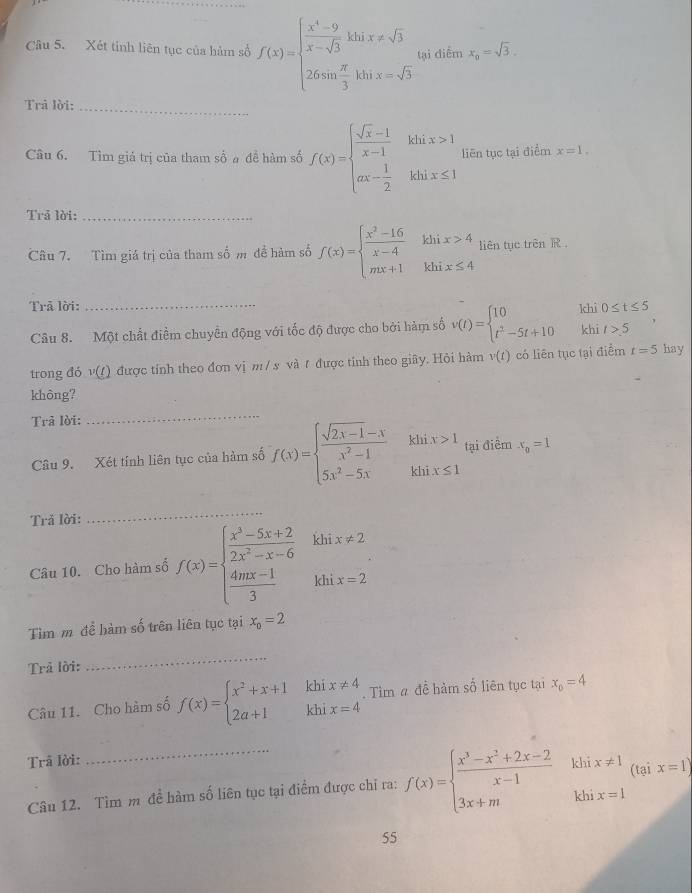 Xét tỉnh liên tục của hàm số f(x)=beginarrayl  (x^4-9)/x-sqrt(3) ksin x!= sqrt(3) 26sin  π /3 ksin x=sqrt(3)endarray. tại điểm x_0=sqrt(3).
Trả lời:_
Câu 6. Tìm giá trị của tham số a đề hàm số f(x)=beginarrayl  (sqrt(x)-1)/x-1 kix>1 ax- 1/2 ihix≤ 1endarray. liên tục tại điểm x=1.
Trả lời:_
Câu 7. Tìm giá trị của tham số m đề hàm số f(x)=beginarrayl  (x^2-16)/x-4 khix>4 mx+1khix≤ 4endarray. liên tục trên R ,
Trả lời: _khì 0≤ t≤ 5
Câu 8. Một chất điểm chuyển động với tốc độ được cho bởi hàm số v(t)=beginarrayl 10 t^3-5t+10endarray. khi t>5
trong đỏ v(t) được tính theo đơn vị m / s và t được tỉnh theo giây. Hỏi hàm v(t) có liên tục tại điểm t=5 hay
không?
Trã lời:
_
Câu 9. Xét tính liên tục của hàm số f(x)=beginarrayl  (sqrt(2x-1)-x)/x^2-1  5x^2-5xendarray. khix>1 tại điểm x_0=1
Trả lời:
_
Câu 10. Cho hàm số f(x)=beginarrayl  (x^3-5x+2)/2x^2-x-6   (4mx-1)/3 endarray. khi x!= 2
khi x=2
Tìm m để hàm số trên liên tục tại x_o=2
Trả lời:
_
Câu 11. Cho hàm số f(x)=beginarrayl x^2+x+1 2a+1endarray. khix!= 4 Tìm # đề hàm số liên tục tại x_0=4
Trã lời:
Câu 12. Tìm m đề hàm số liên tục tại điểm được chi ra: f(x)=beginarrayl  (x^3-x^2+2x-2)/x-1 khix!= 1 3x+mkhx=1endarray. (tại x=1)
55