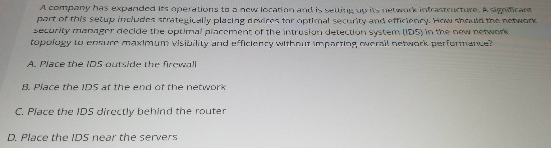 A company has expanded its operations to a new location and is setting up its network infrastructure. A significant
part of this setup includes strategically placing devices for optimal security and efficiency. How should the network
security manager decide the optimal placement of the intrusion detection system (IDS) in the new network
topology to ensure maximum visibility and efficiency without impacting overall network performance?
A. Place the IDS outside the firewall
B. Place the IDS at the end of the network
C. Place the IDS directly behind the router
D. Place the IDS near the servers