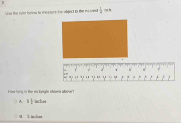 Use the ruler below to measure the object to the nearest  1/4  inch.
How long is the rectangle shown above?
A. 5 3/4  inches
B. 5 inches