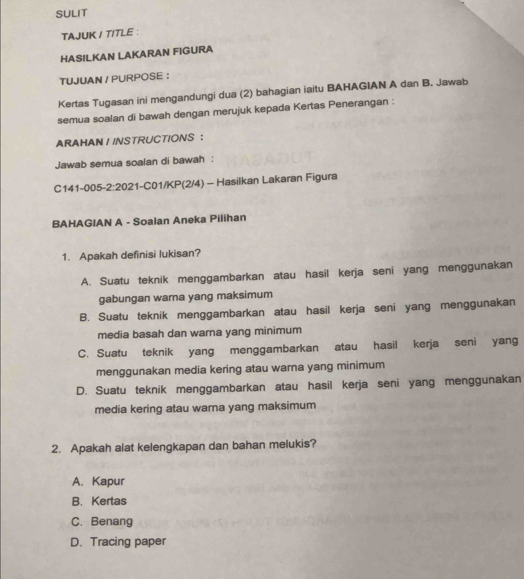 SULIT
TAJUK I TITLE :
HASILKAN LAKARAN FIGURA
TUJUAN / PURPOSE ：
Kertas Tugasan ini mengandungi dua (2) bahagian iaitu BAHAGIAN A dan B. Jawab
semua soalan di bawah dengan merujuk kepada Kertas Penerangan :
ARAHAN I INSTRUCTIONS ：
Jawab semua soalan di bawah :
C141-005-2:2021-C01/KP(2/4) - Hasilkan Lakaran Figura
BAHAGIAN A - Soalan Aneka Pilihan
1. Apakah definisi lukisan?
A. Suatu teknik menggambarkan atau hasil kerja seni yang menggunakan
gabungan warna yang maksimum
B. Suatu teknik menggambarkan atau hasil kerja seni yang menggunakan
media basah dan warna yang minimum
C. Suatu teknik yang menggambarkan atau hasil kerja seni yang
menggunakan media kering atau warna yang minimum
D. Suatu teknik menggambarkan atau hasil kerja seni yang menggunakan
media kering atau warna yang maksimum
2. Apakah alat kelengkapan dan bahan melukis?
A. Kapur
B. Kertas
C. Benang
D. Tracing paper