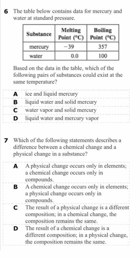 The table below contains data for mercury and
water at standard pressure.
Based on the data in the table, which of the
following pairs of substances could exist at the
same temperature?
7 Which of the following statements describes a
difference between a chemical change and a
physical change in a substance?
A A physical change occurs only in elements;
a chemical change occurs only in
compounds.
B A chemical change occurs only in elements;
a physical change occurs only in
compounds.
C The result of a physical change is a different
composition; in a chemical change, the
composition remains the same.
D The result of a chemical change is a
different composition; in a physical change,
the composition remains the same.