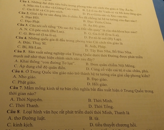 Những đại điện tiêu biểu trong phong trào cải cách tôn giáo ở Tây Âu là:
A. Mác-tin Lu-thơ và Giãng Can-vanh. B. Lê-ô-na đờ Vanh-xi và Mi-ken-lăng-gio.
C. Ga-li-lê và Cô-péc-ních D. Pi-e Giôn-sắt và Xée-van-téc.
Câu 2. Giai cấp tư sản đang lên ở châu Âu đã chống lại hệ tư tưởng của đạo nào?
A. Đạo Hồi.
B. Đạo Thiên Chúa.
C. Đạo Phật. D. Ấn Độ giáo.
Câu 3. Câu nói nổi tiếng ''Dù sao thì Trái Đất vẫn quay'' là của nhà khoa học nào?
A. N. Cô-péc-ních (Ba Lan). B. G. Ga-li-lê (I-ta-li-a).
C. G. Bru-nô (I-ta-li-a). D. Pơ-tô-lê-mê (Hy Lạp)-
Câu 4. Những quốc gia đi đầu trong phong trào Cải cách tôn giáo là
A. Đức, Thuỵ Sĩ. B. Anh, Pháp.
C. Bỉ, Hà Lan. D. Tây Ban Nha, Bồ Đào Nha.
Câu 5. Sản xuất nông nghiệp của Trung Quốc dưới thời Đường được phát triển
mạnh mẽ nhờ thực hiện chính sách nào sau đây?
A. Khai thông “con đường Tơ lụa”. B. Đem quân chiếm Nội Mông.
C. Áp dụng chế độ quân điền. D. Cũng cố việc cai trị ở các châu, phủ.
Câu 6. Ở Trung Quốc tôn giáo nào trở thành hệ tư tưởng của giai cấp phong kiến?
A. Nho giáo. B. Đạo giáo.
C. Phật giáo. D. Hồi giáo.
Câu 7. Mầm mống kinh tế tư bản chủ nghĩa bắt đầu xuất hiện ở Trung Quốc trong
thời gian nào?
A. Thời Nguyên. B. Thời Minh.
C. Thời Thanh. D. Thời Tổng.
Câu 8. Loại hình văn học rất phát triền dưới thời Minh, Thanh là
A. thơ Đường luật. B. từ.
C. kinh kịch. D. tiểu thuyết chương hồi.