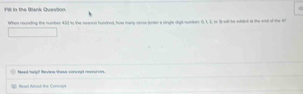 Fill in the Blank Question Q 
When rounding the number 432 to the nearest hundred, how many zeros (enter a single digit number: 0, 1, 2, or 3) will be added at the end of the 4? 
Need help? Review these concept resources. 
Read About the Concept