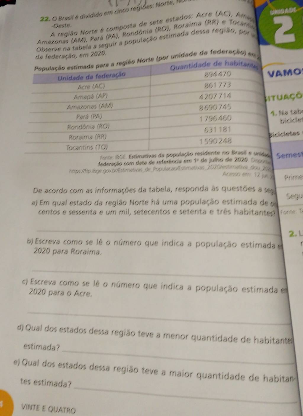 Brasil é dividido em cinco regiões: Norte, ND 
A região Norte é composta de sete estados: Acre (AC), Ame U)DADE 
-Oeste. 
Amazonas (AM), Pará (PA), Rondônia (RO), Roraima (RR) e Tocan 
Observe na tabela a seguir a população estimada dessa região, po 2 
ação, em 2020. 
unidade da federação) em 
O 
õ 
ạb 
le! 
s 
federação com data de referência em 1° de julho de 2020. Ospoñe st 
https://tp.ibge.gov.br/Estimativas_de_Populacao/Estimativas_2020/estimativa_dou _206 
hcesso em: 12 jn ? Prime 
De acordo com as informações da tabela, responda às questões a s 
a) Em qual estado da região Norte há uma população estimada de o Segu 
centos e sessenta e um mil, setecentos e setenta e três habitantes? Fonte: T 
_ 
2. L 
b) Escreva como se lê o número que indica a população estimada e 
2020 para Roraima. 
_ 
c) Escreva como se lê o número que índica a população estimada em 
2020 para o Acre. 
_ 
d) Qual dos estados dessa região teve a menor quantidade de habitante 
_ 
estimada? 
e) Qual dos estados dessa região teve a maior quantidade de habitan 
_ 
tes estimada? 
VINTE E QUATRO