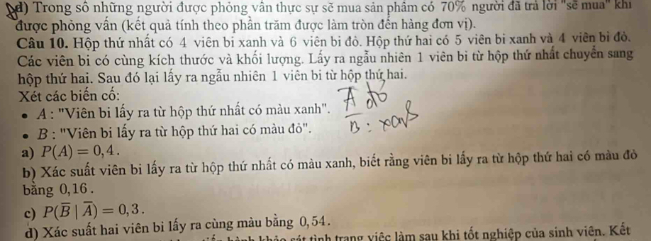 Trong số những người được phỏng vân thực sự sẽ mua sản phâm có 70% người đã trả lời "sẽ mua" khi 
được phỏng vấn (kết quả tính theo phần trăm được làm tròn đến hàng đơn vị). 
Câu 10. Hộp thứ nhất có 4 viên bị xanh và 6 viên bi đỏ. Hộp thứ hai có 5 viên bi xanh và 4 viên bi đỏ. 
Các viên bi có cùng kích thước và khối lượng. Lấy ra ngẫu nhiên 1 viên bi từ hộp thứ nhất chuyển sang 
hộp thứ hai. Sau đó lại lấy ra ngẫu nhiên 1 viên bi từ hộp thứ hai. 
Xét các biến cố: 
A : "Viên bi lấy ra từ hộp thứ nhất có màu xanh". 
B : "Viên bi lấy ra từ hộp thứ hai có màu đỏ". 
a) P(A)=0,4. 
b) Xác suất viên bi lấy ra từ hộp thứ nhất có màu xanh, biết rằng viên bi lấy ra từ hộp thứ hai có màu đò 
bằng 0, 16. 
c) P(overline B|overline A)=0,3. 
d) Xác suất hai viên bi lấy ra cùng màu bằng 0,54. 
tát tình trang việc làm sau khi tốt nghiệp của sinh viên. Kết