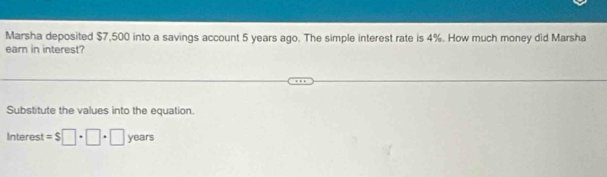 Marsha deposited $7,500 into a savings account 5 years ago. The simple interest rate is 4%. How much money did Marsha 
earn in interest? 
Substitute the values into the equation. 
Interest =$□ · □ · □ years