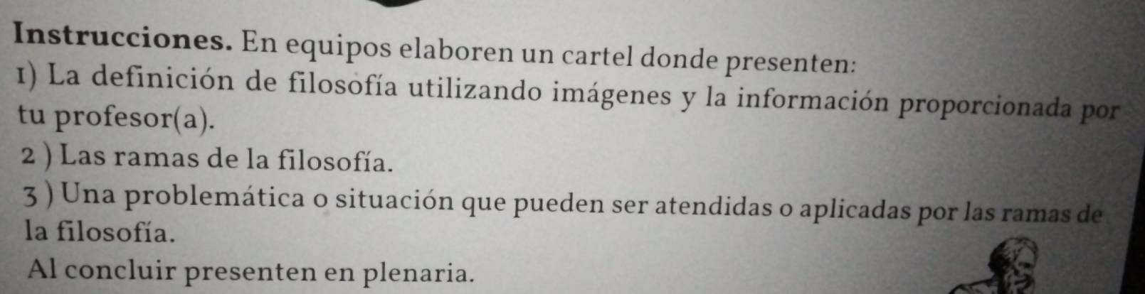 Instrucciones. En equipos elaboren un cartel donde presenten: 
1) La definición de filosofía utilizando imágenes y la información proporcionada por 
tu profesor(a). 
2 ) Las ramas de la filosofía. 
3 ) Una problemática o situación que pueden ser atendidas o aplicadas por las ramas de 
la filosofía. 
Al concluir presenten en plenaria.