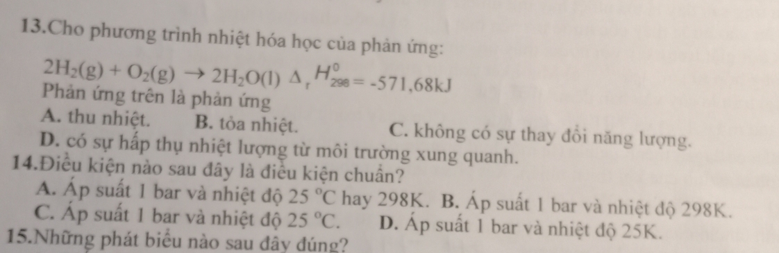 Cho phương trình nhiệt hóa học của phản ứng:
2H_2(g)+O_2(g)to 2H_2O(l)△ _rH_(298)^0=-571,68kJ
Phản ứng trên là phản ứng
A. thu nhiệt. B. tỏa nhiệt. C. không có sự thay đổi năng lượng.
D. có sự hấp thụ nhiệt lượng từ môi trường xung quanh.
14.Điều kiện nào sau đây là điều kiện chuẩn?
A. Áp suất 1 bar và nhiệt độ 25°C hay 298K. B. Áp suất 1 bar và nhiệt độ 298K.
C. Áp suất 1 bar và nhiệt độ 25°C. D. Áp suất 1 bar và nhiệt độ 25K.
15.Những phát biểu nào sau đây đúng?