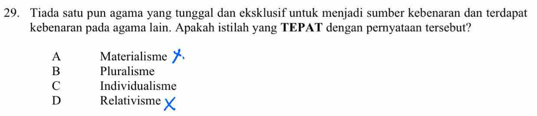 Tiada satu pun agama yang tunggal dan eksklusif untuk menjadi sumber kebenaran dan terdapat
kebenaran pada agama lain. Apakah istilah yang TEPAT dengan pernyataan tersebut?
A Materialisme
B Pluralisme
C Individualisme
D Relativisme