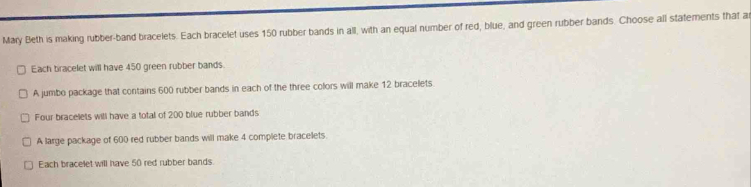 Mary Beth is making rubber-band bracelets. Each bracelet uses 150 rubber bands in all, with an equal number of red, blue, and green rubber bands. Choose all statements that a 
Each bracelet will have 450 green rubber bands. 
A jumbo package that contains 600 rubber bands in each of the three colors will make 12 bracelets 
Four bracelets will have a total of 200 blue rubber bands 
A large package of 600 red rubber bands will make 4 complete bracelets. 
Each bracelet will have 50 red rubber bands