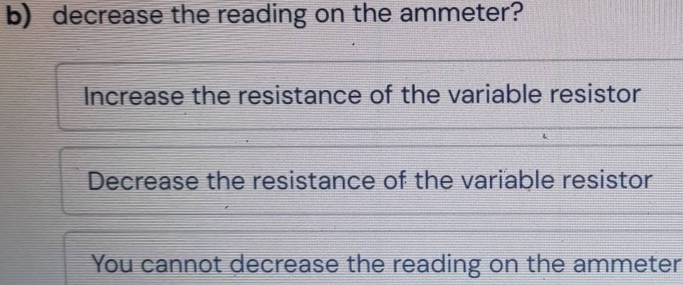 decrease the reading on the ammeter?
Increase the resistance of the variable resistor
Decrease the resistance of the variable resistor
You cannot decrease the reading on the ammeter