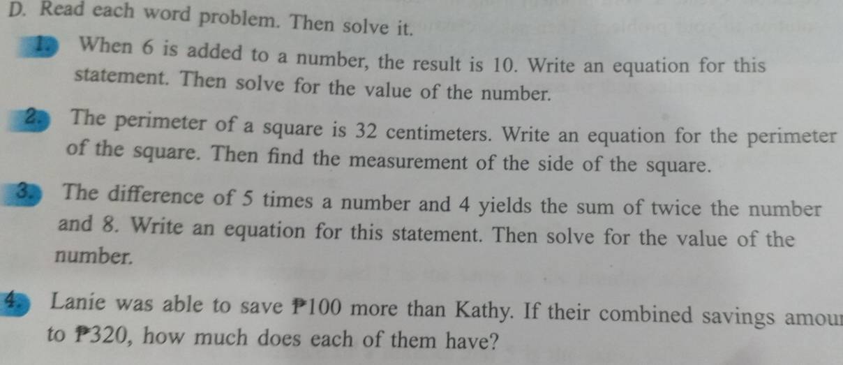 Read each word problem. Then solve it. 
10 When 6 is added to a number, the result is 10. Write an equation for this 
statement. Then solve for the value of the number. 
2. The perimeter of a square is 32 centimeters. Write an equation for the perimeter 
of the square. Then find the measurement of the side of the square. 
3. The difference of 5 times a number and 4 yields the sum of twice the number 
and 8. Write an equation for this statement. Then solve for the value of the 
number. 
4 Lanie was able to save P100 more than Kathy. If their combined savings amour 
to P320, how much does each of them have?