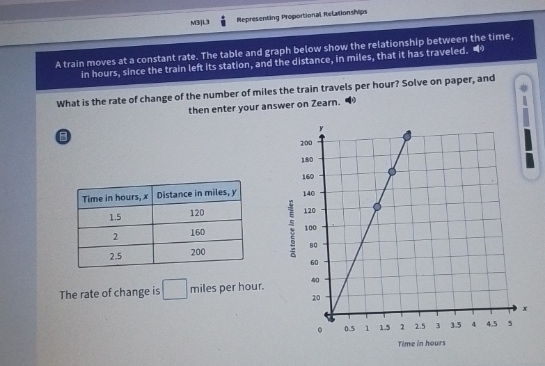 M3|L3 Representing Proportional Relationships 
A train moves at a constant rate. The table and graph below show the relationship between the time, 
in hours, since the train left its station, and the distance, in miles, that it has traveled. “ 
What is the rate of change of the number of miles the train travels per hour? Solve on paper, and 
then enter your answer on Zearn. 
B 

The rate of change is □ miles per hour.