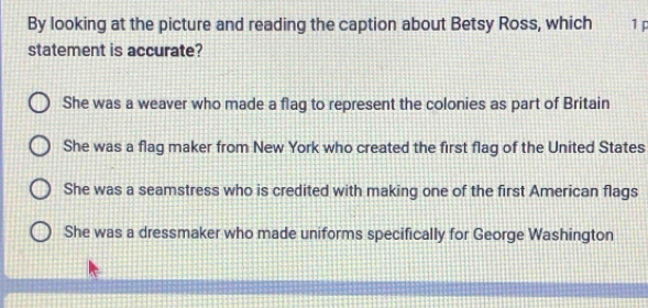 By looking at the picture and reading the caption about Betsy Ross, which 1 p
statement is accurate?
She was a weaver who made a flag to represent the colonies as part of Britain
She was a flag maker from New York who created the first flag of the United States
She was a seamstress who is credited with making one of the first American flags
She was a dressmaker who made uniforms specifically for George Washington