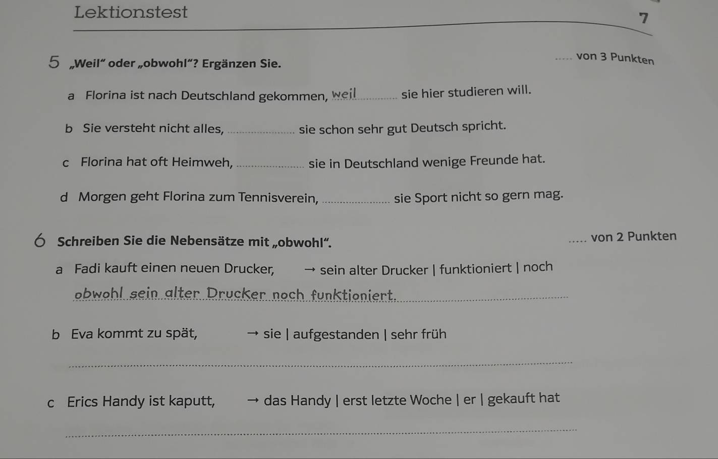 Lektionstest 
7 
_ 
5 „Weil“ oder „obwohl”? Ergänzen Sie. 
_von 3 Punkten 
a Florina ist nach Deutschland gekommen, weil sie hier studieren will. 
b Sie versteht nicht alles, _sie schon sehr gut Deutsch spricht. 
c Florina hat oft Heimweh, _sie in Deutschland wenige Freunde hat. 
d Morgen geht Florina zum Tennisverein, _sie Sport nicht so gern mag. 
Ó Schreiben Sie die Nebensätze mit „obwohl“. _von 2 Punkten 
a Fadi kauft einen neuen Drucker, → sein alter Drucker | funktioniert | noch 
ebwehl sein älter Drucker noch funktioniert_ 
b Eva kommt zu spät, → sie | aufgestanden | sehr früh 
_ 
c Erics Handy ist kaputt, das Handy | erst letzte Woche | er | gekauft hat 
_