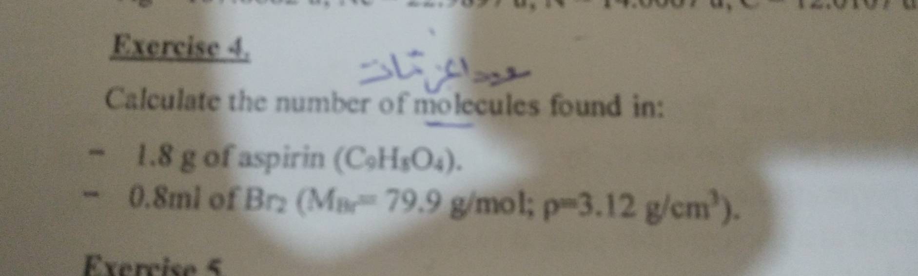 Calculate the number of molecules found in:
1.8 g of aspirin (C_9H_8O_4). 
0. 8ml of Br_2(M_Br=79.9 g/mol rho =3.12g/cm^3). 
Exercise 5