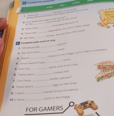Complete the sentences 
a few few a little 
mangoes in the bowl. 
Bring same mone from the supermarket just in case. 
There are _A l et i 
A. is there any soda in the bottle? but enough for this meal. Afew i g 
_chacolate! He laves it! 
B Yes, 
_vegetables, so I can't make salad 
3. Peter eats 
4. There are 
_money, we can't buy this meat. 
5. We have 
_ 
E Complete with some or any. 
_ 
pasta? 
I Would you liks 
meat. 
2. We don't have 
_cheese in the fridge. Let's make a sandwich 
3. There's_ 
4. Janet doesn't have _lunch. 
apple juice every day. 
5. Kate has 
_ 
cookies left. 
6. There aren't 
_ 
butter, please? 
7. Can I have_ 
_ 
eggs on the shop. 
8. There aren't 
9. I need_ 
money to buy breakfast.
10 pizza in the fridge.
