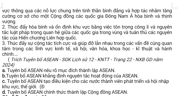 vực thông qua các nỗ lực chung trên tinh thần bình đẳng và hợp tác nhằm tăng
cường cơ sở cho một Cộng đồng các quốc gia Đông Nam Á hòa bình và thịnh
vượng.
2. Thúc đấy hòa bình và ốn định khu vực bằng việc tôn trọng công lí và nguyên
tắc luật pháp trong quan hệ giữa các quốc gia trong vùng và tuân thủ các nguyên
tắc của Hiến chương Liên hợp quốc.
3. Thúc đấy sự cộng tác tích cực và giúp đỡ lẫn nhau trong các vấn đề cùng quan
tâm trong các lĩnh vực kinh tế, xã hội, văn hóa, khoa học - kĩ thuật và hành
chính....
( Trích Tuyên bố ASEAN - SGK Lịch sử 12 - KNTT - Trang 22 - NXB GD năm
2024)
a. Tuyên bố ASEAN nêu rõ mục đích thành lập ASEAN.
b.Tuyên bố ASEAN khẳng định nguyên tắc hoạt động của ASEAN.
c. Tuyên bố ASEAN tạo điều kiện cho các nước thành viên phát triển và hội nhập
khu vực, thế giới. (Đ
d. Tuyên bố ASEAN chính thức thành lập Cộng đồng ASEAN.