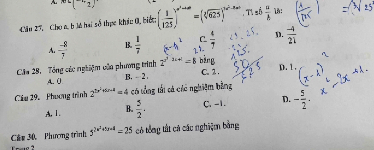 m∈ (-1,2)
Câu 27. Cho a, b là hai số thực khác 0, biết: ( 1/125 )^a^2+4ab=(sqrt[3](625))^3a^2-8ab. Ti số  a/b  là:
C.  4/7 
D.  (-4)/21 
A.  (-8)/7 
B.  1/7 
Câu 28. Tổng các nghiệm của phương trình 2^(x^2)-2x+1=8 bàng
A. 0. B. -2. C. 2. D. 1.
Câu 29. Phương trình 2^(2x^2)+5x+4=4 có tổng tất cả các nghiệm bằng
A. 1.
B.  5/2 .
C. -1.
D. - 5/2 . 
Câu 30. Phương trình 5^(2x^2)+5x+4=25 có tổng tất cả các nghiệm bằng
Trạng 2