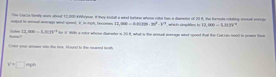 The Garza family uses about 12,000 kWh/year. If they install a wind turbine whose rotor has a diameter of 20 ft, the formula relating annual energy 
output to armual average wind speed, V, in mph, becomes 12,000=0.01328· 20^2· V^3 , which simplifies to 12,000=5.312V^3. 
Salve 12,000=5.312V^3forV With a rotor whose diameter is 20 ft, what is the annual average wind speed that the Garzas need to power their 
lhome? 
Enter your answer into the box. Round to the nearest tenth.
V=□ mph