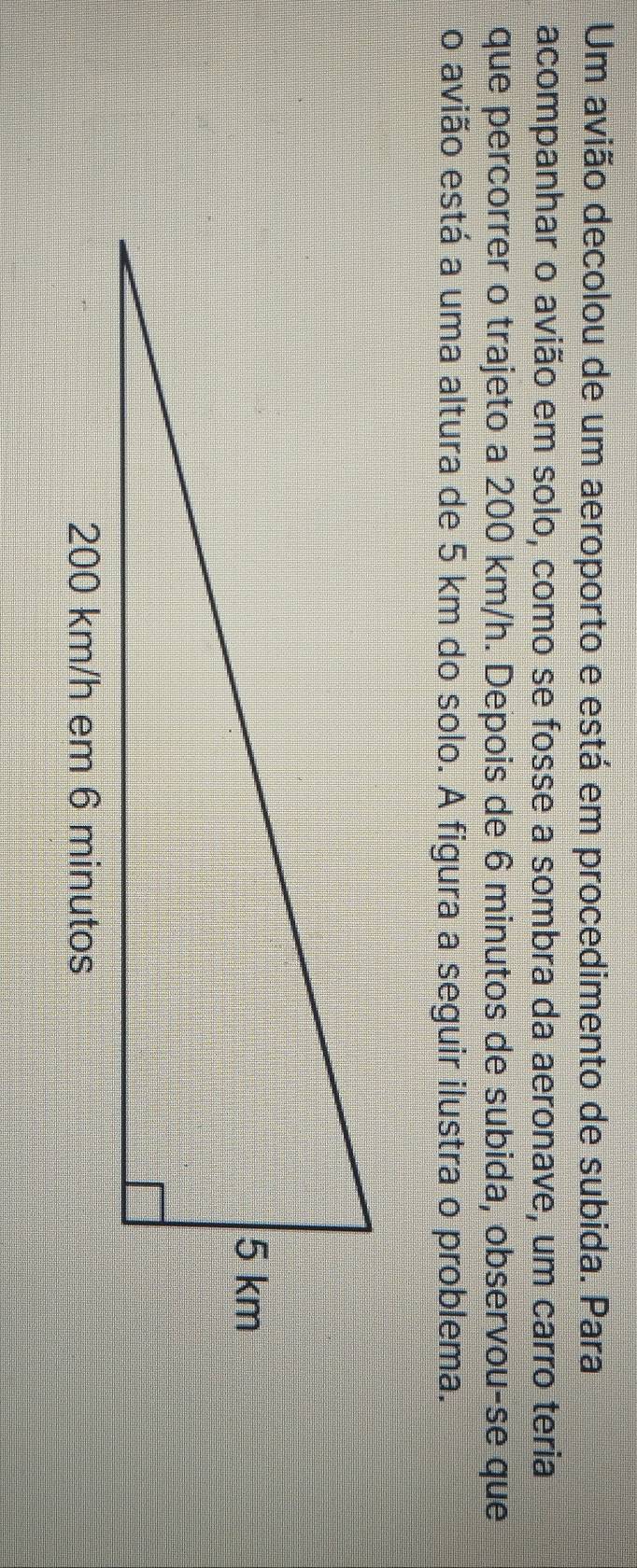 Um avião decolou de um aeroporto e está em procedimento de subida. Para 
acompanhar o avião em solo, como se fosse a sombra da aeronave, um carro teria 
que percorrer o trajeto a 200 km/h. Depois de 6 minutos de subida, observou-se que 
o avião está a uma altura de 5 km do solo. A figura a seguir ilustra o problema.