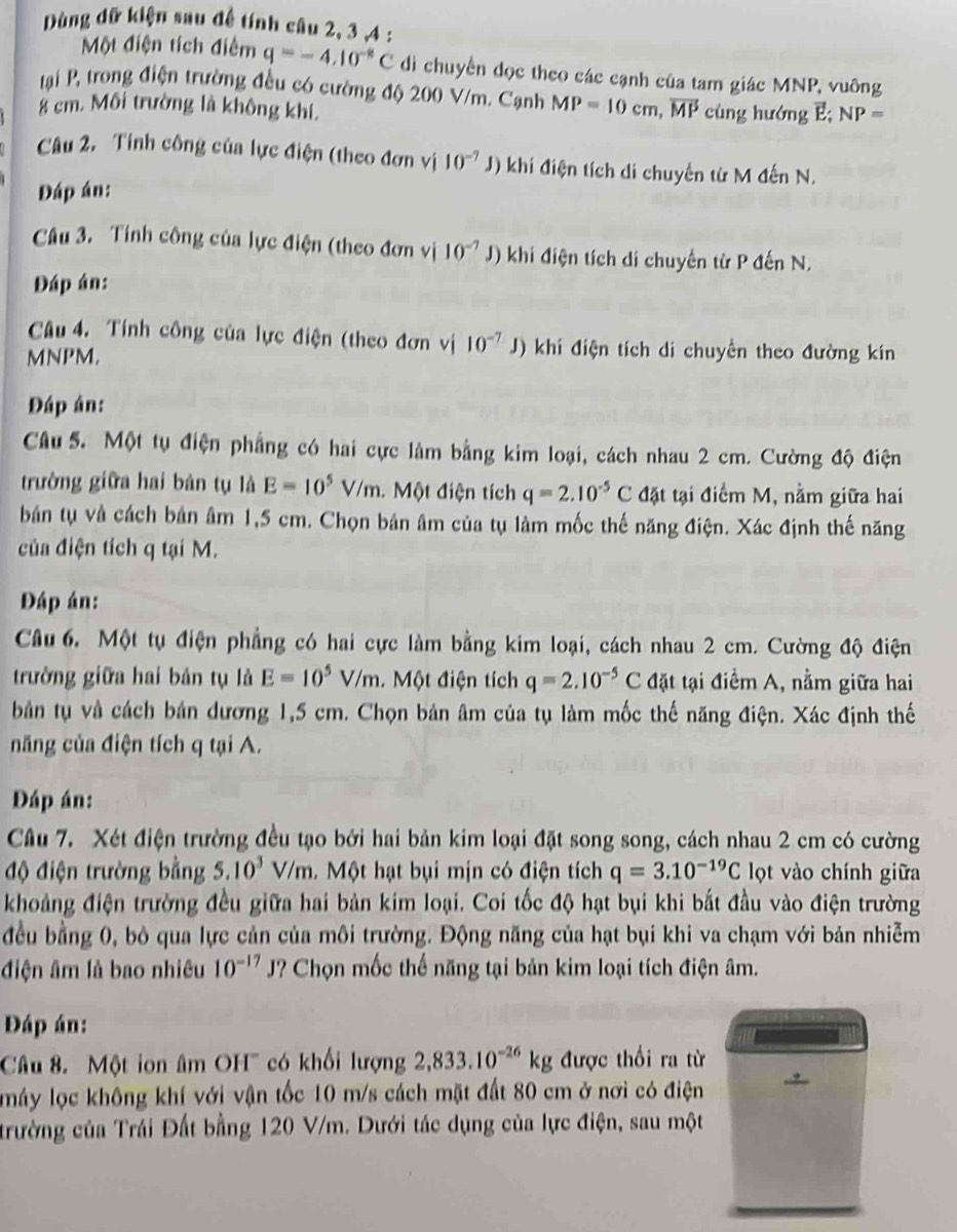 Dùng dữ kiện sau đề tính câu 2, 3 ,4 :
Một điện tích điểm q=-4.10^(-8)C di chuyển đọc theo các cạnh của tam giác MNP, vuông
tại P, trong điện trường đều có cường độ 200 V/m. Cạnh MP=10cm,vector MPcinghudmgvector E;NP=
8 cm. Môi trường là không khí,
Câu 2. Tính công của lực điện (theo đơn vị 10^(-7) J) khí điện tích di chuyển từ M đến N.
Đáp án:
Câu 3. Tính công của lực điện (theo đơn vị 10^(-7) J) khi điện tích di chuyển từ P đến N.
Đáp án:
Câu 4. Tính công của lực điện (theo đơn vị 10^(-7) J) khí điện tích di chuyển theo đường kín
MNPM.
Đáp án:
Câu 5. Một tụ điện phẳng có hai cực làm bằng kim loại, cách nhau 2 cm. Cường độ điện
trường giữa hai bản tụ là E=10^5V/m. Một điện tích q=2.10^(-5)C đặt tại điểm M, nằm giữa hai
bản tụ và cách bản âm 1,5 cm. Chọn bản âm của tụ làm mốc thế năng điện. Xác định thế năng
của điện tích q tại M.
Đáp án:
Câu 6. Một tụ điện phẳng có hai cực làm bằng kim loại, cách nhau 2 cm. Cường độ điện
trường giữa hai bản tụ là E=10^5V/m Một điện tích q=2.10^(-5)C đặt tại điểm A, nằm giữa hai
bản tụ và cách bản dương 1,5 cm. Chọn bản âm của tụ làm mốc thế năng điện. Xác định thế
năng của điện tích q tại A.
Đáp án:
Câu 7. Xét điện trường đều tạo bởi hai bản kim loại đặt song song, cách nhau 2 cm có cường
độ điện trường bằng 5.10^3V/m 1 Một hạt bụi mịn có điện tích q=3.10^(-19)C lọt vào chính giữa
khoảng điện trường đều giữa hai bản kim loại. Coi tốc độ hạt bụi khi bắt đầu vào điện trường
đều bằng 0, bỏ qua lực cản của môi trường. Động năng của hạt bụi khi va chạm với bản nhiễm
điện âm là bao nhiêu 10^(-17) J? Chọn mốc thế năng tại bản kim loại tích điện âm.
Đáp án:
Câu 8. Một ion âm OH' có khổi lượng 2,833.10^(-26)kg được thổi ra từ
máy lọc không khí với vận tốc 10 m/s cách mặt đất 80 cm ở nơi có điện
trường của Trái Đất bằng 120 V/m. Dưới tác dụng của lực điện, sau một