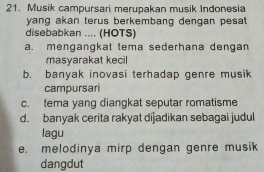 Musik campursari merupakan musik Indonesia
yang akan terus berkembang dengan pesat 
disebabkan .... (HOTS)
a. mengangkat tema sederhana dengan
masyarakat kecil
b. banyak inovasi terhadap genre musik
campursari
c. tema yang diangkat seputar romatisme
d. banyak cerita rakyat dijadikan sebagai judul
lagu
e. melodinya mirp dengan genre musik
dangdut