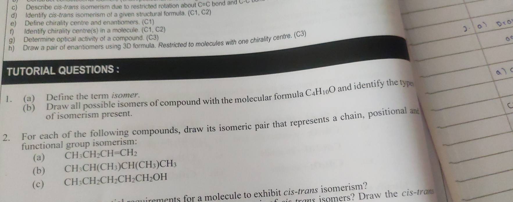 Describe cis-trans isomerism due to restricted rotation about C=C bond and C-C
d) Identify cis-trans isomerism of a given structural formula. (C1,C2)
e) Define chirality centre and enantiomers. (C1) 
f) Identify chirality centre(s) in a molecule. (C1,C2)
g) Determine optical activity of a compound. (C3
h) Draw a pair of enantiomers using 3D formula. Restricted to molecules with one chirality centre. (C3) 
TUTORIAL QUESTIONS : 
(b) Draw all possible isomers of compound with the molecular formula C_4H_10O and identify the typ 
1. (a) Define the term isomer. 
of isomerism present. 
2. For each of the following compounds, draw its isomeric pair that represents a chain, positional and 
functional group isomerism: 
(a) CH_3CH_2CH=CH_2
(b) CH_3CH(CH_3)CH(CH_3)CH_3
(c) CH_3CH_2CH_2CH_2CH_2OH
irements for a molecule to exhibit cis-trans isomerism? 
s tra isomers? Draw the cis-trans