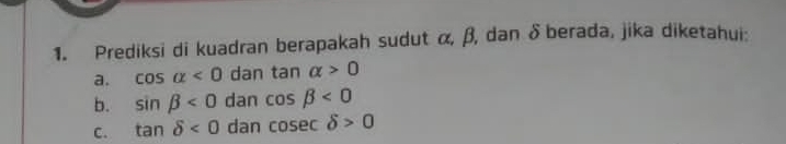 Prediksi di kuadran berapakah sudut α, β, dan δ berada, jika diketahui:
a. cos alpha <0</tex> dan tan alpha >0
b. sin beta <0</tex> dan cos beta <0</tex>
C. tan delta <0</tex> dan cos ecdelta >0