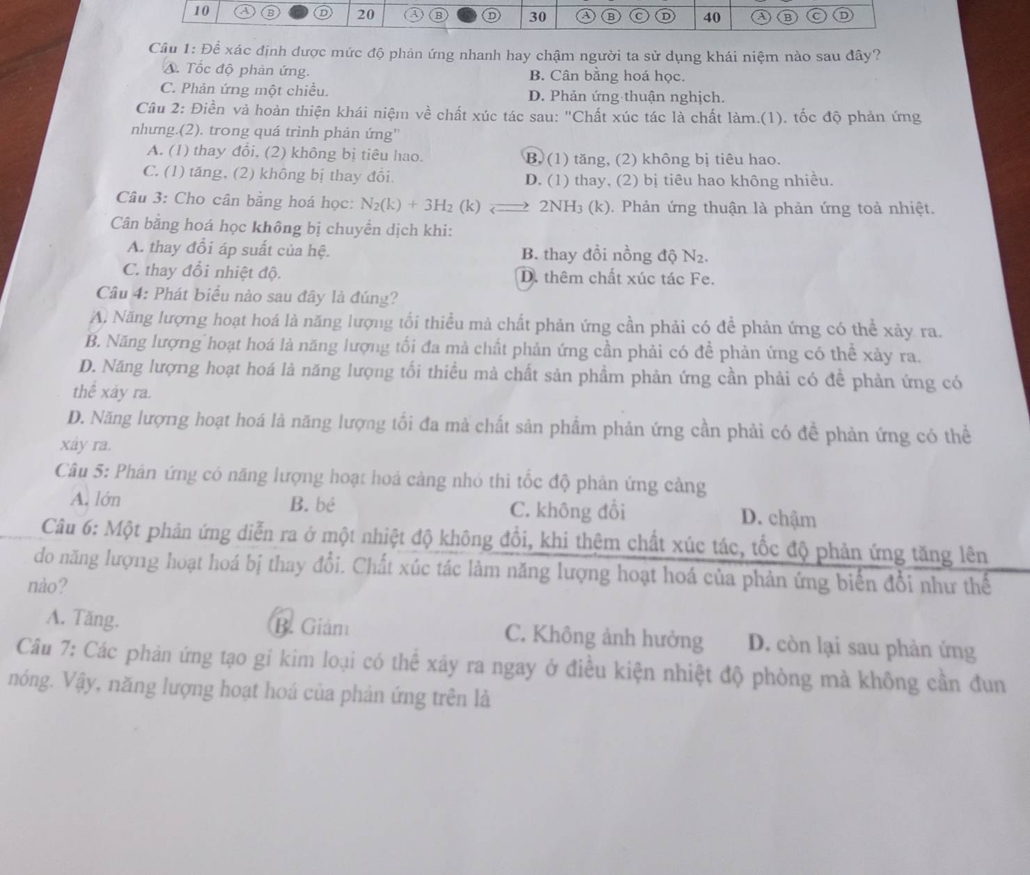 a B 20 B 30 a B C D 40 A (B C D
Cầu 1: Để xác định được mức độ phản ứng nhanh hay chậm người ta sử dụng khái niệm nào sau đây?
A. Tốc độ phản ứng. B. Cân bằng hoá học.
C. Phản ứng một chiều. D. Phản ứng thuận nghịch.
Câu 2: Điền và hoàn thiện khái niệm về chất xúc tác sau: "Chất xúc tác là chất làm.(1). tốc độ phản ứng
nhưng.(2). trong quá trình phản ứng''
A. (1) thay đổi, (2) không bị tiêu hao. B. (1) tăng, (2) không bị tiêu hao.
C. (1) tăng, (2) không bị thay đổi. D. (1) thay, (2) bị tiêu hao không nhiều.
Câu 3: Cho cân bằng hoá học: N_2(k)+3H_2(k)leftharpoons 2NH₃ (k). Phản ứng thuận là phản ứng toả nhiệt.
Cân bằng hoá học không bị chuyền dịch khi:
A. thay đồi áp suất của hệ. B. thay đổi nồng độ N2.
C. thay đổi nhiệt độ. D. thêm chất xúc tác Fe.
Câu 4: Phát biểu nào sau đây là đúng?
A. Năng lượng hoạt hoá là năng lượng tối thiều mả chất phản ứng cần phải có để phản ứng có thể xảy ra.
B. Năng lượng hoạt hoá là năng lượng tối đa mà chất phản ứng cần phải có đề phản ứng có thể xảy ra.
D. Năng lượng hoạt hoá là năng lượng tối thiểu mà chất sản phầm phản ứng cần phải có đề phản ứng có
thể xây ra.
D. Năng lượng hoạt hoá là năng lượng tối đa mà chất sản phầm phản ứng cần phải có để phản ứng có thể
xây ra.
Câu 5: Phản ứng có năng lượng hoạt hoá cảng nhỏ thi tốc độ phản ứng cảng
A. lớn B. bé C. không đồi D. chậm
Câu 6: Một phản ứng diễn ra ở một nhiệt độ không đồi, khi thêm chất xúc tác, tốc độ phản ứng tăng lên
do năng lượng hoạt hoá bị thay đổi. Chất xúc tác làm năng lượng hoạt hoá của phản ứng biển đổi như thế
nào?
A. Tăng. B. Giám C. Không ảnh hưởng D. còn lại sau phản ứng
Câu 7: Các phản ứng tạo gí kim loại có thể xây ra ngay ở điều kiện nhiệt độ phòng mà không cần đun
nóng. Vậy, năng lượng hoạt hoá của phản ứng trên là