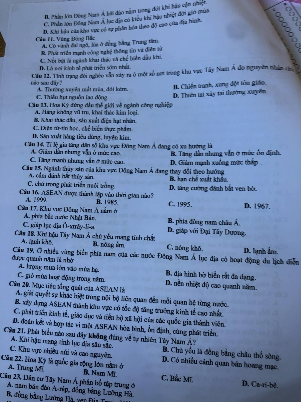 B. Phần lớn Đông Nam Á hải đảo nằm trong đới khí hậu cận nhiệt.
C. Phần lớn Đông Nam Á lục địa có kiều khí hậu nhiệt đới gió mùa.
C
D. Khí hậu của khu vực có sự phân hóa theo độ cao của địa hình.
。
Câu 11. Vùng Đông Bắc
A. Có vành đai ngô, lúa ở đồng bằng Trung tâm.
B. Phát triển mạnh công nghệ thông tin và điện từ.
C. Nổi bật là ngành khai thác và chế biến dầu khí.
D. Là nơi kinh tế phát triển sớm nhất.
Câu 12. Tinh trạng đói nghèo vẫn xảy ra ở một số nơi trong khu vực Tây Nam Á do nguyên nhân chủ
nào sau đây?
A. Thường xuyên mất mùa, đói kém. B. Chiến tranh, xung đột tôn giáo.
C. Thiếu hụt nguồn lao động.
D. Thiên tai xảy tai thường xuyên.
Câu 13. Hoa Kỳ đứng đầu thế giới về ngành công nghiệp
A. Hàng không vũ trụ, khai thác kim loại.
B. Khai thác dầu, sản xuất điện hạt nhân.
C. Điện tử-tin học, chế biến thực phẩm.
D. Sản xuất hàng tiêu dùng, luyện kim.
Câu 14. Tỉ lệ gia tăng dân số khu vực Đông Nam Á đang có xu hướng là
A. Giảm dần nhưng vẫn ở mức cao. B. Tăng dần nhưng vẫn ở mức ồn định.
C. Tăng mạnh nhưng vẫn ở mức cao. D. Giảm mạnh xuống mức thấp .
Câu 15, Ngành thủy sản của khu vực Đông Nam Á đang thay đổi theo hướng
A. cấm đánh bắt thủy sản. B. hạn chế xuất khẩu.
C. chú trọng phát triển nuôi trồng.
D. tăng cường đánh bắt ven bờ.
Câu 16. ASEAN được thành lập vào thời gian nào?
A. 1999. B. 1985. C. 1995.
D. 1967.
Câu 17. Khu vực Đông Nam Á nằm ở
A. phía bắc nước Nhật Bản. B. phía đông nam châu Á.
C. giáp lục địa Ô-xtrây-li-a. D. giáp với Đại Tây Dương.
Câu 18. Khí hậu Tây Nam Á chủ yếu mang tính chất
A. lạnh khô. B. nóng ẩm. C. nóng khô.
D. lạnh ẩm.
Câu 19. Ở nhiều vùng biển phía nam của các nước Đông Nam Á lục địa có hoạt động du lịch diễn
được quanh năm là nhờ
A. lượng mưa lớn vào mùa hạ. B. địa hình bờ biển rất đa dạng.
C. gió mùa hoạt động trong năm. D. nền nhiệt độ cao quanh năm.
Câu 20. Mục tiêu tổng quát của ASEAN là
A. giải quyết sự khác biệt trong nội bộ liên quan đến mối quan hệ từng nước.
B. xây dựng ASEAN thành khu vực có tốc độ tăng trưởng kinh tế cao nhất.
C. phát triển kinh tế, giáo dục và tiến bộ xã hội của các quốc gia thành viên.
D. đoàn kết và hợp tác vì một ASEAN hòa bình, ổn định, cùng phát triển.
Câu 21. Phát biểu nào sau đây không đúng về tự nhiên Tây Nam Á?
A. Khí hậu mang tính lục địa sâu sắc. B. Chủ yếu là đồng bằng châu thổ sông.
C. Khu vực nhiều núi và cao nguyên. D. Có nhiều cảnh quan bán hoang mạc.
Câu 22. Hoa Kỳ là quốc gia rộng lớn nằm ở
A. Trung Mĩ. B. Nam Mĩ. C. Bắc Mĩ. D. Ca-ri-bê.
Câu 23. Dân cư Tây Nam Á phân bố tập trung ở
A. nam bán đảo A-ráp, đồng bằng Lưỡng Hà.
B. đồng bằng Lưỡng Hà, vên Đia T