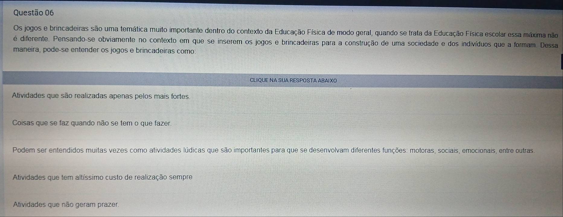 Os jogos e brincadeiras são uma temática muito importante dentro do contexto da Educação Física de modo geral, quando se trata da Educação Física escolar essa máxima não
é diferente. Pensando-se obviamente no contexto em que se inserem os jogos e brincadeiras para a construção de uma sociedade e dos indivíduos que a formam. Dessa
maneira, pode-se entender os jogos e brincadeiras como
CLIQUE NA SUA RESPOSTA ABAIXO
Atividades que são realizadas apenas pelos mais fortes
Coisas que se faz quando não se tem o que fazer
Podem ser entendidos muitas vezes como atividades lúdicas que são importantes para que se desenvolvam diferentes funções: motoras, sociais, emocionais, entre outras.
Atividades que tem altíssimo custo de realização sempre
Atividades que não geram prazer.