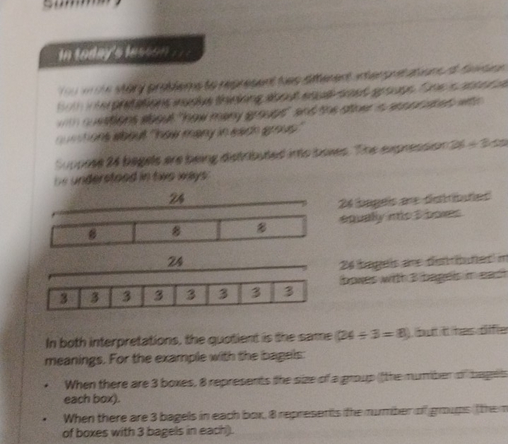 in today's lesson ' 
e Mary prolems to represent tas atterent anterg i a um d fa t u 
tot inte pretations iudlue thiniiing about enu soet spouge, fone s cnte d 
o ations about "how many groupt" and the otner a ces or aoed wth 
a u n ons about 'how many in each grous' 
Suppose 24 begels are being distributed into boxes. The expression ts / 300
bs understood in two ways.
24
26 tageis ar distbuñes 
8 8 equally ns 3 boxes
24
26 tíngeis do distriunet m
3 3 3 3 3 3 3 3 boxes with 3 bagels in each 
In both interpretations, the quotient is the same (24/ 3=8) ), butt it has dlffie 
meanings. For the example with the bagels: 
When there are 3 boxes, 8 represents the size of a group (the mumber of bagets 
each box). 
When there are 3 bagels in each box, 8 represents the number of goups ( the m 
of boxes with 3 bagels in each).