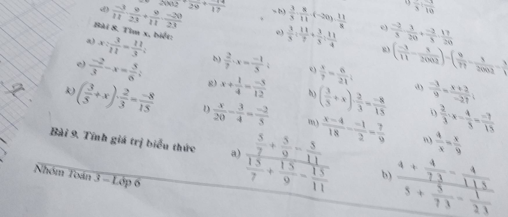  (-3)/11 ·  9/23 + 9/11 ·  (-20)/23  2002+frac 29+frac 17
frac 5:frac 10
x b)  3/5 ·  8/11 · (-20)·  11/8  e)  (-2)/5 ·  3/20 + (-2)/5 ·  17/20 
Bài 8. Tìm x, biết:
 x: 3/11 = 11/3 :
e)  3/5 : 11/7 + 3/5 : 11/4 
 (-2)/3 -x= 5/6 ;
e)
b)  2/7 · x= (-1)/5 ;
g) ( (-3)/11 - 5/2002 )=( 9/77 - 5/2002 - 3/1 
c)  x/7 = 6/21 
( 3/5 +x)·  2/3 = (-8)/15 
g) x/  1/4 = (-5)/12  h) ( 3/5 +x)·  2/3 = (-8)/15 
k)
a)  (-3)/9 = (x+2)/-27 ;
D  x/20 = 3/4 = (-2)/5 
D  2/3 · x- 4/5 = (-7)/15 
m)
n)  4/x = x/9 
Bài 9. Tính giá trị biểu thức
a)
Nhóm Toán overline 3=Loverline Op6
frac  5/7 + 5/9 - 5/11  15/7 + 15/9 - 15/11   (x-4)/18 = (-1)/2 = 7/9 
frac 4+ 4/73 - 4/113 5+ 5/73 - 1/21 
b)