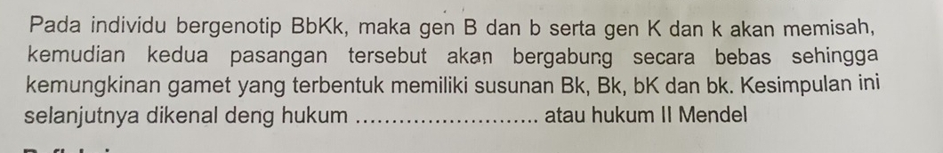 Pada individu bergenotip BbKk, maka gen B dan b serta gen K dan k akan memisah, 
kemudian kedua pasangan tersebut akan bergabung secara bebas sehingga 
kemungkinan gamet yang terbentuk memiliki susunan Bk, Bk, bK dan bk. Kesimpulan ini 
selanjutnya dikenal deng hukum _atau hukum II Mendel