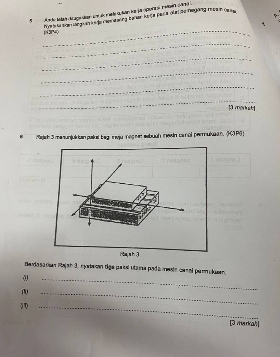 Anda telah ditugaskan untuk melakukan kerja operasi mesin canai. 
A 
Nyatakankan langkah kerja memasang bahan kerja pada alat pemegang mesin canai 
^ 
_(K3P4) 
_ 
_ 
_ 
_ 
_ 
[3 markah] 
6 Rajah 3 menunjukkan paksi bagi meja magnet sebuah mesin canai permukaan. (K3P6) 
Berdasarkan Rajah 3, nyatakan tiga paksi utama pada mesin canai permukaan. 
(i) 
(ii) 
_ 
(iii) 
_ 
_ 
[3 markah]