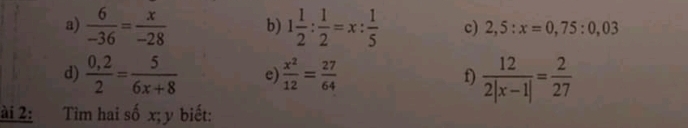  6/-36 = x/-28  b) 1 1/2 : 1/2 =x: 1/5  c) 2,5:x=0,75:0,03
d)  (0,2)/2 = 5/6x+8  e)  x^2/12 = 27/64  f)  12/2|x-1| = 2/27 
ài 2: Tìm hai số x; y biết: