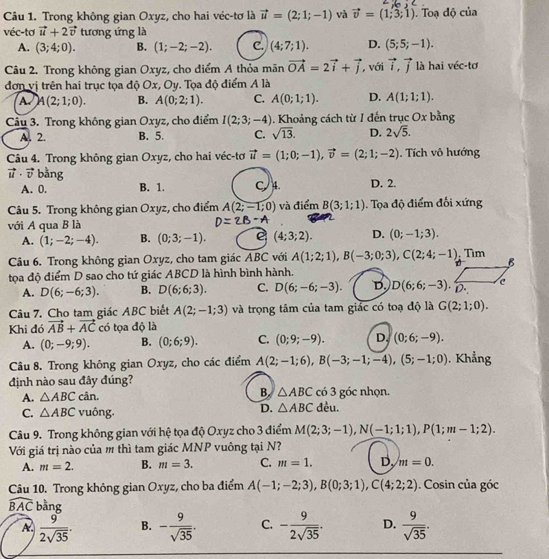 Trong không gian Oxyz, cho hai véc-tơ là vector u=(2;1;-1) và vector v=(1;3;1). Toạ độ của
véc-tơ vector u+2vector v tương ứng là
A. (3;4;0). B. (1;-2;-2). C. (4;7;1). D. (5;5;-1).
Câu 2. Trong không gian Oxyz, cho điểm A thỏa mãn vector OA=2vector i+vector j , với vector i,vector j là hai véc-tơ
đơn vị trên hai trục tọa độ Ox, Oy. Tọa độ điểm A là
A A(2;1;0). B. A(0;2;1). C. A(0;1;1). D. A(1;1;1).
Câu 3. Trong không gian Oxyz, cho điểm I(2;3;-4). Khoảng cách từ I đến trục Ox bằng
A. 2. B. 5. C. sqrt(13). D. 2sqrt(5).
Câu 4. Trong không gian Oxyz, cho hai véc-tơ vector u=(1;0;-1),vector v=(2;1;-2). Tích vô hướng
vector u· vector v bằng
A. 0. B. 1. C4. D. 2.
Câu 5. Trong không gian Oxyz, cho điểm A(2;-1;0) và điểm B(3;1;1). Tọa độ điểm đối xứng
với A qua B là
A. (1;-2;-4). B. (0;3;-1). e (4;3;2). D. (0;-1;3).
Câu 6. Trong không gian Oxyz, cho tam giác ABC với A(1;2;1),B(-3;0;3),C(2;4;-1) Tìm
B
tọa độ điểm D sao cho tứ giác ABCD là hình bình hành.
A. D(6;-6;3). B. D(6;6;3). C. D(6;-6;-3). D. D(6;6;-3). D. c
Câu 7. Cho tam giác ABC biết A(2;-1;3) và trọng tâm của tam giác có toạ độ là G(2;1;0).
Khi đó vector AB+vector AC có tọa độ là
A. (0;-9;9). B. (0;6;9). C. (0;9;-9). D. (0;6;-9).
Câu 8. Trong không gian Oxyz, cho các điểm A(2;-1;6),B(-3;-1;-4),(5;-1;0). Khẳng
định nào sau đây đúng?
A. △ ABC cân. B. △ ABC có 3 góc nhọn.
C. △ ABC vuông.
D. △ ABC đều.
Câu 9. Trong không gian với hệ tọa độ Oxyz cho 3 điểm M(2;3;-1),N(-1;1;1),P(1;m-1;2).
Với giá trị nào của m thì tam giác MNP vuông tại N?
A. m=2. B. m=3. C. m=1. D, m=0.
Câu 10. Trong không gian Oxyz, cho ba điểm A(-1;-2;3),B(0;3;1),C(4;2;2) Cosin của góc
widehat BAC bằng
A  9/2sqrt(35) . B. - 9/sqrt(35) . C. - 9/2sqrt(35) . D.  9/sqrt(35) .