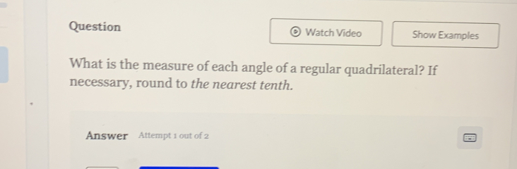 Question Watch Video Show Examples 
What is the measure of each angle of a regular quadrilateral? If 
necessary, round to the nearest tenth. 
Answer Attempt 1 out of 2