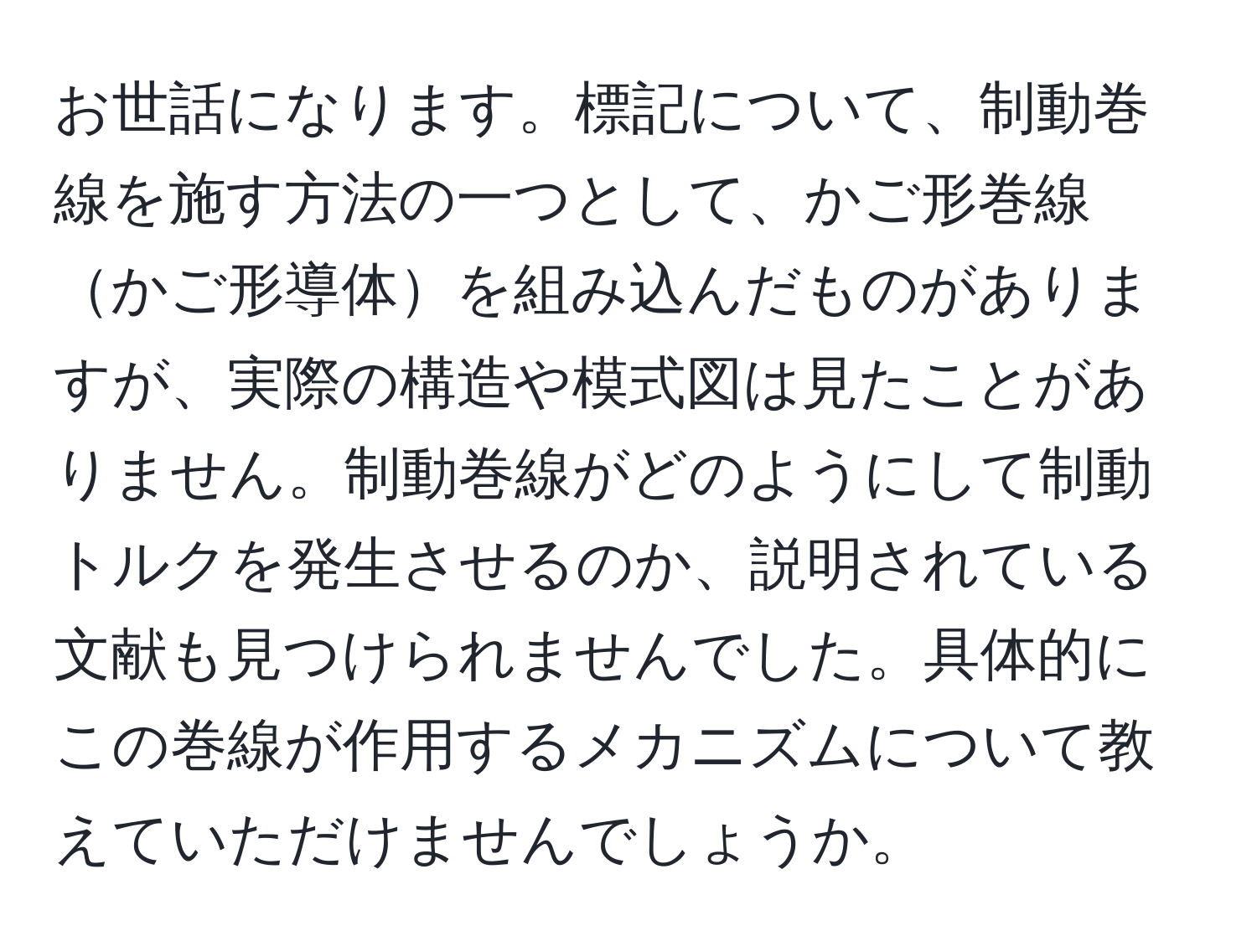 お世話になります。標記について、制動巻線を施す方法の一つとして、かご形巻線かご形導体を組み込んだものがありますが、実際の構造や模式図は見たことがありません。制動巻線がどのようにして制動トルクを発生させるのか、説明されている文献も見つけられませんでした。具体的にこの巻線が作用するメカニズムについて教えていただけませんでしょうか。