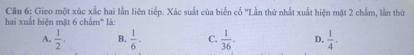 Gieo một xúc xắc hai lần liên tiếp. Xác suất của biến cố "Lần thứ nhất xuất hiện mặt 2 chấm, lần thứ
hai xuất hiện mặt 6 chấm" là:
A.  1/2 . B.  1/6 · C.  1/36 . D.  1/4 .